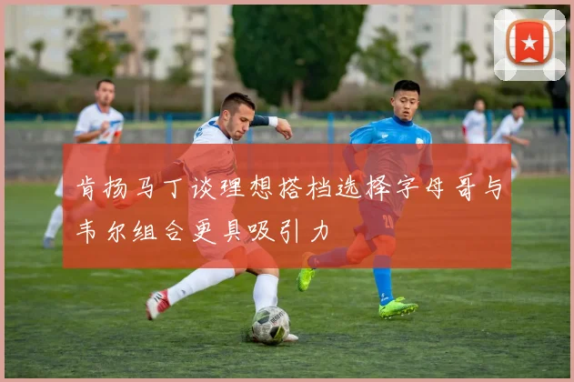 肯扬马丁谈理想搭档选择字母哥与韦尔组合更具吸引力