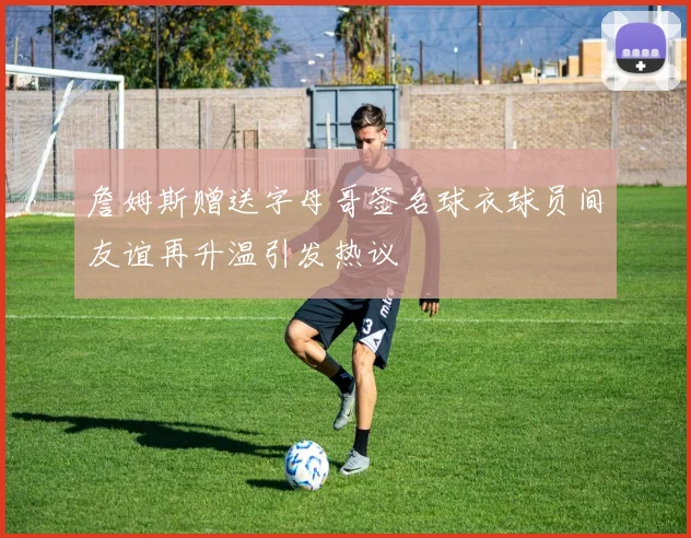 詹姆斯赠送字母哥签名球衣球员间友谊再升温引发热议