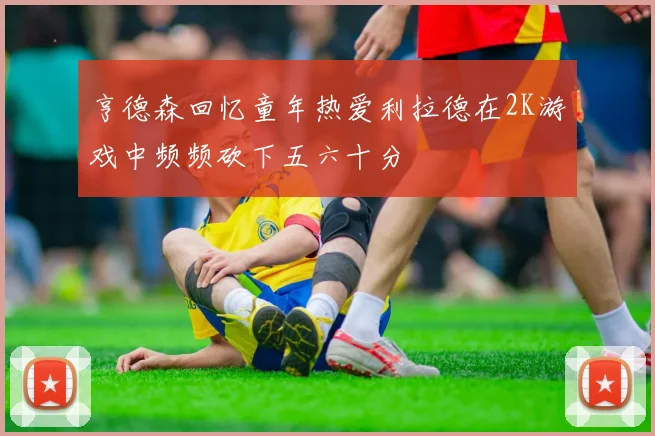 亨德森回忆童年热爱利拉德在2K游戏中频频砍下五六十分