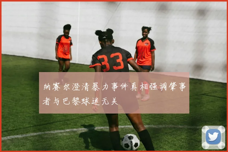 纳赛尔澄清暴力事件真相强调肇事者与巴黎球迷无关