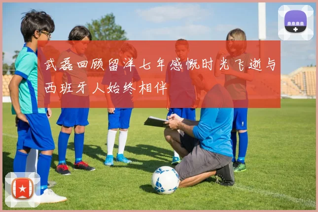 武磊回顾留洋七年感慨时光飞逝与西班牙人始终相伴