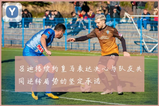 吕迪格续约皇马表达决心与队友共同逆转局势的坚定承诺