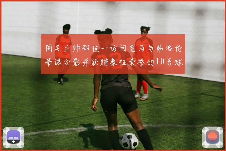 国足主帅邵佳一访问皇马与弗洛伦蒂诺合影并获赠象征荣誉的10号球衣