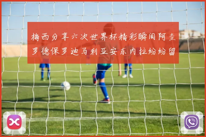 梅西分享六次世界杯精彩瞬间阿圭罗德保罗迪马利亚安东内拉纷纷留言评论