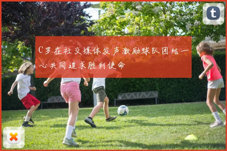 C罗在社交媒体发声激励球队团结一心共同追求胜利使命