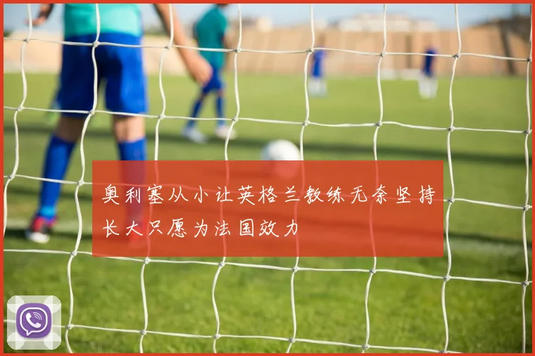 奥利塞从小让英格兰教练无奈坚持长大只愿为法国效力