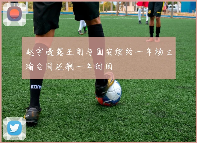 赵宇透露王刚与国安续约一年杨立瑜合同还剩一年时间