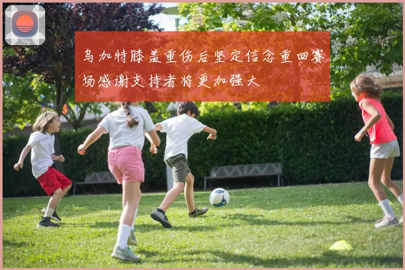乌加特膝盖重伤后坚定信念重回赛场感谢支持者将更加强大