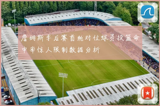 詹姆斯季后赛首轮对位球员投篮命中率惊人限制数据分析