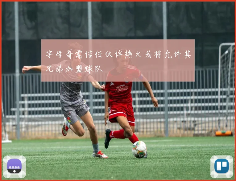 字母哥需信任伙伴热火或将允许其兄弟加盟球队