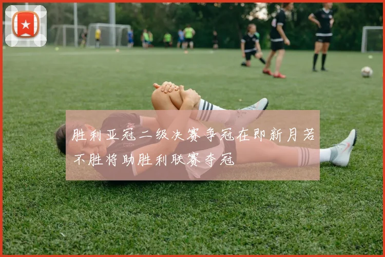 胜利亚冠二级决赛争冠在即新月若不胜将助胜利联赛夺冠
