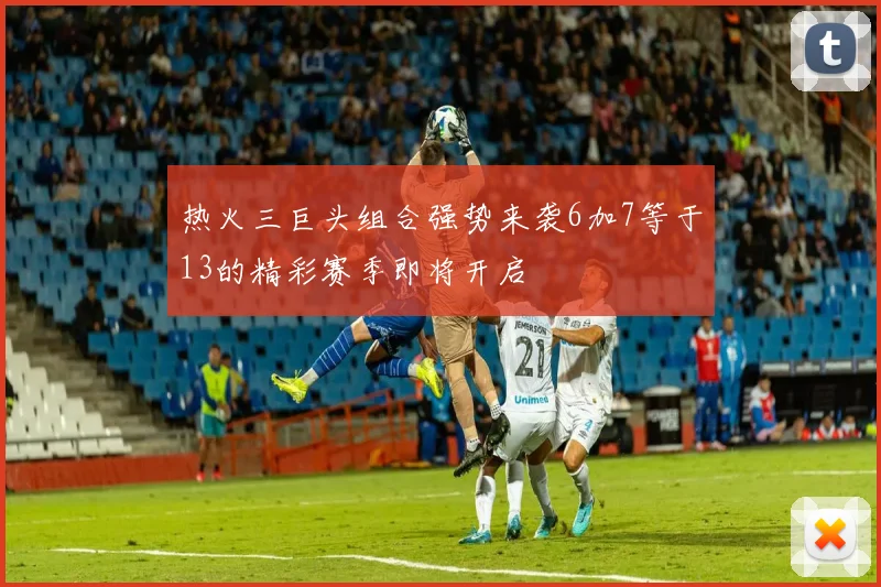 热火三巨头组合强势来袭6加7等于13的精彩赛季即将开启