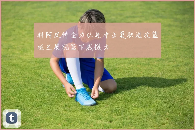 科阿皮特全力以赴冲击夏联进攻篮板王展现篮下威慑力