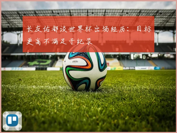 长友佑都谈世界杯出场经历：目标更高不满足于纪录