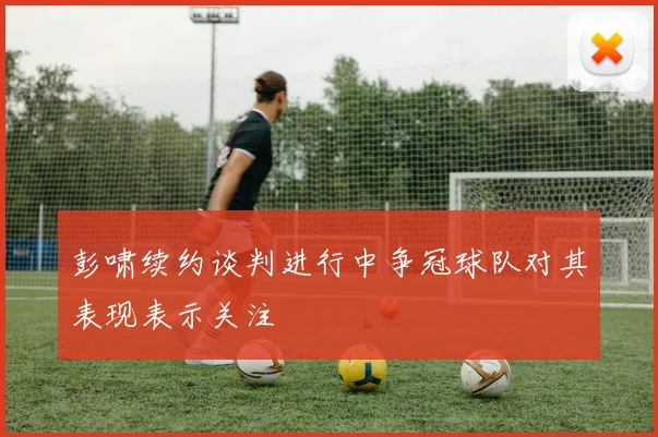 彭啸续约谈判进行中争冠球队对其表现表示关注
