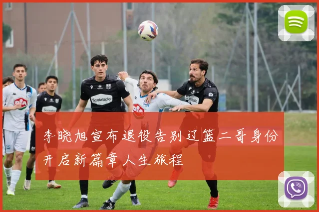 李晓旭宣布退役告别辽篮二哥身份开启新篇章人生旅程