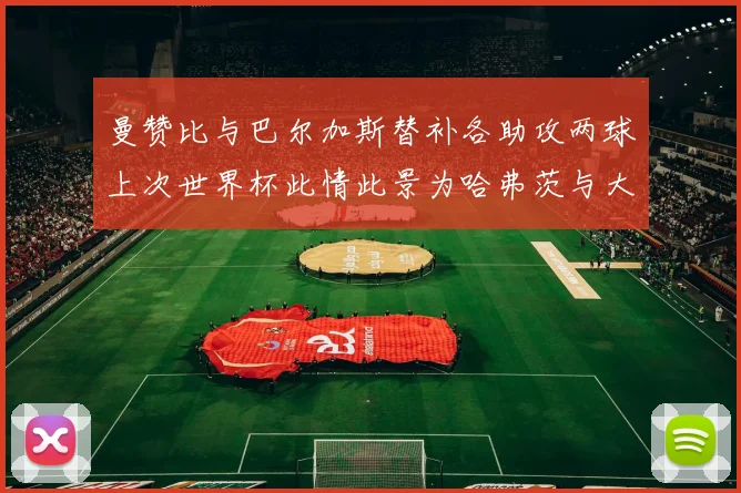 曼赞比与巴尔加斯替补各助攻两球上次世界杯此情此景为哈弗茨与大菲尔