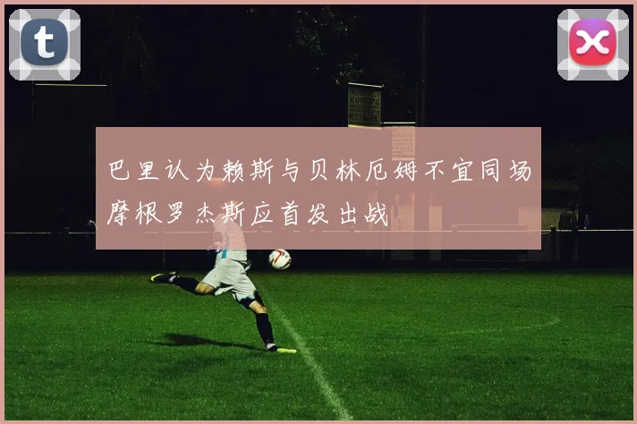 巴里认为赖斯与贝林厄姆不宜同场摩根罗杰斯应首发出战