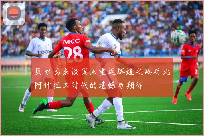 贝尔戈米谈国米重返辉煌之路对比阿什拉夫时代的遗憾与期待