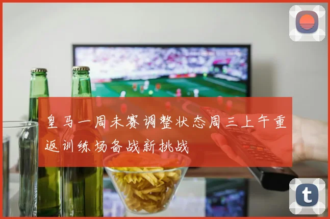 皇马一周未赛调整状态周三上午重返训练场备战新挑战