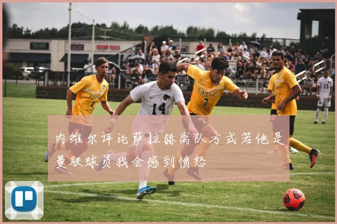 内维尔评论萨拉赫离队方式若他是曼联球员我会感到愤怒